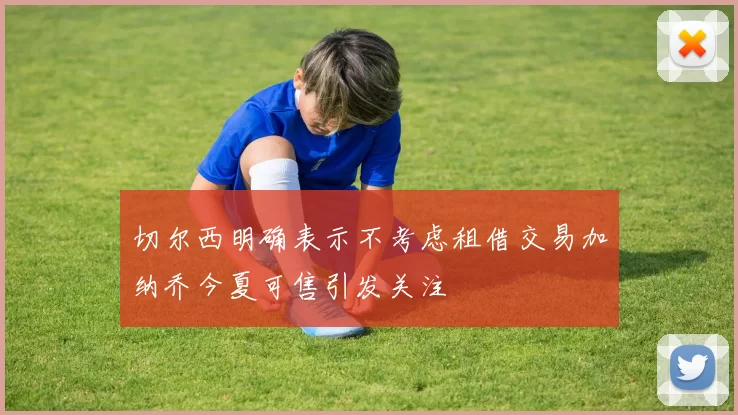 切尔西明确表示不考虑租借交易加纳乔今夏可售引发关注
