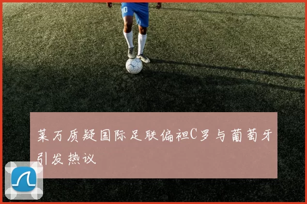 莱万质疑国际足联偏袒C罗与葡萄牙引发热议