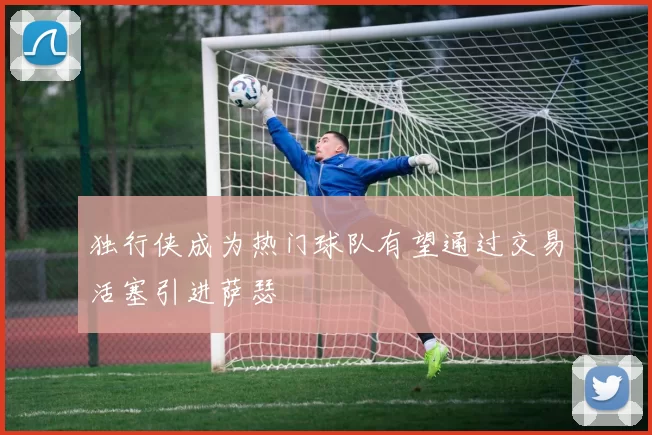 独行侠成为热门球队有望通过交易活塞引进萨瑟