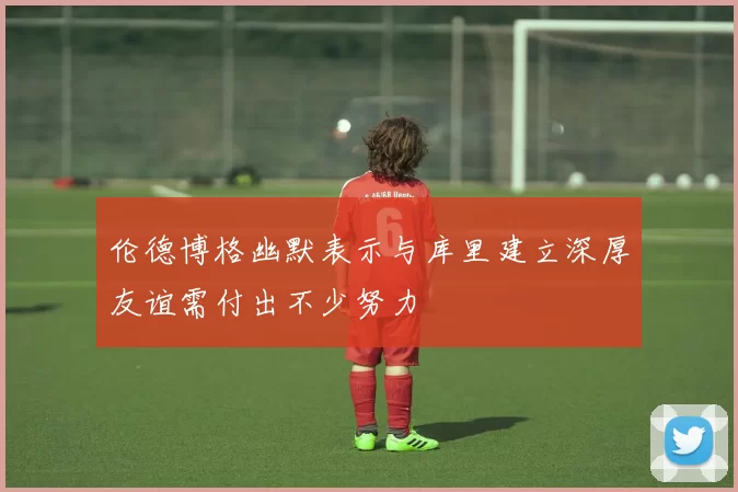 伦德博格幽默表示与库里建立深厚友谊需付出不少努力