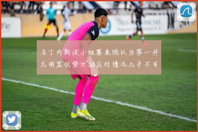 马丁内斯谈小组赛表现认为第一并无明显优势计划应对情况几乎不可能