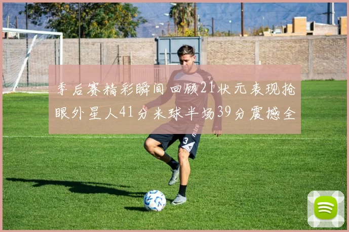 季后赛精彩瞬间回顾21状元表现抢眼外星人41分米球半场39分震撼全场
