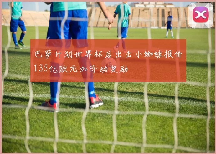 巴萨计划世界杯后出击小蜘蛛报价135亿欧元加浮动奖励
