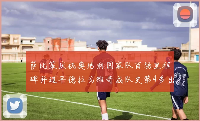 萨比策庆祝奥地利国家队百场里程碑并追平德拉戈维奇成队史第4多出场者