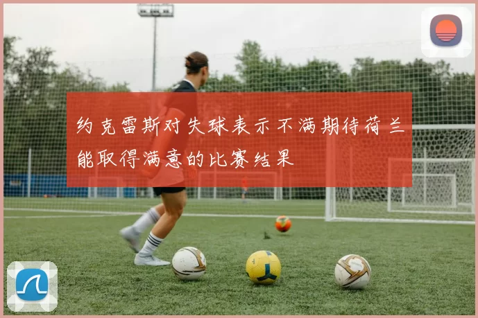 约克雷斯对失球表示不满期待荷兰能取得满意的比赛结果