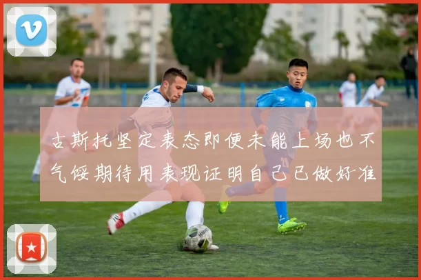 古斯托坚定表态即便未能上场也不气馁期待用表现证明自己已做好准备