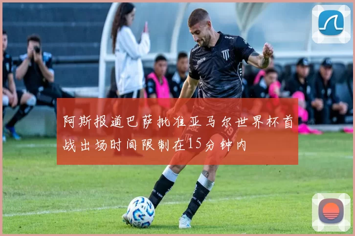 阿斯报道巴萨批准亚马尔世界杯首战出场时间限制在15分钟内